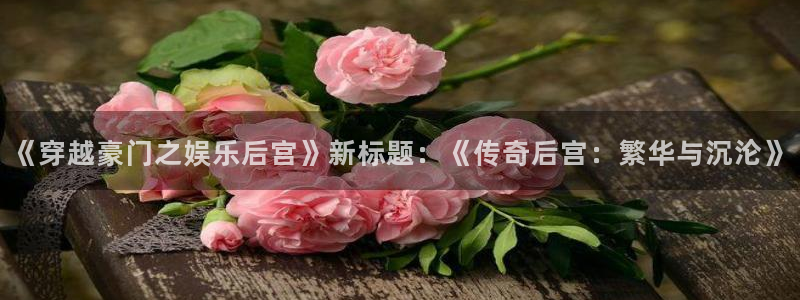 星辉平台下载链接：《穿越豪门之娱乐后宫》新标题：《传奇后宫：繁华与沉沦》
